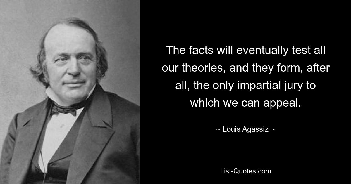 The facts will eventually test all our theories, and they form, after all, the only impartial jury to which we can appeal. — © Louis Agassiz