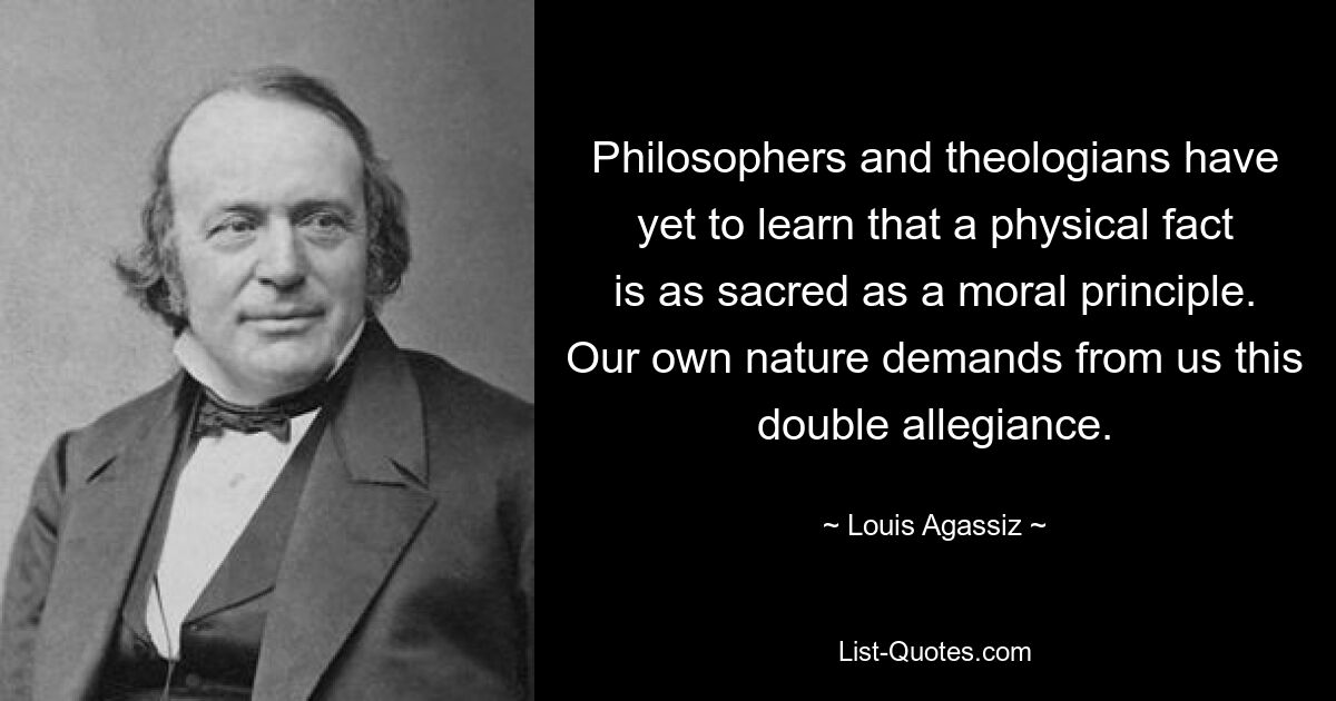 Философам и теологам еще предстоит понять, что физический факт так же священн, как и моральный принцип. Наша собственная природа требует от нас этой двойной преданности. — © Луи Агассис