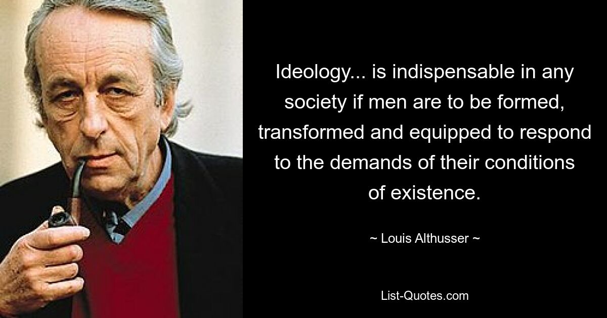 Ideology... is indispensable in any society if men are to be formed, transformed and equipped to respond to the demands of their conditions of existence. — © Louis Althusser