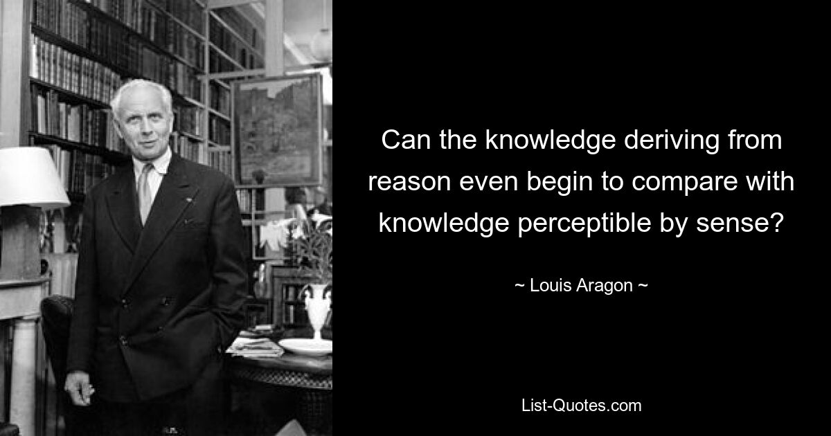 Can the knowledge deriving from reason even begin to compare with knowledge perceptible by sense? — © Louis Aragon