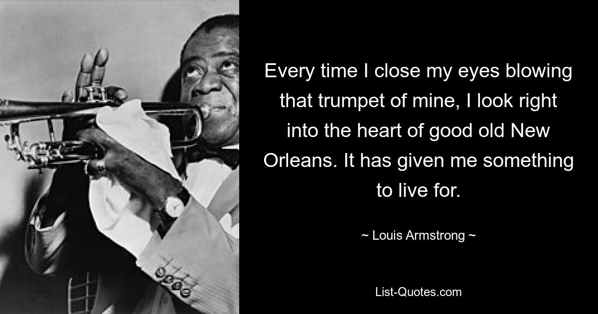 Every time I close my eyes blowing that trumpet of mine, I look right into the heart of good old New Orleans. It has given me something to live for. — © Louis Armstrong