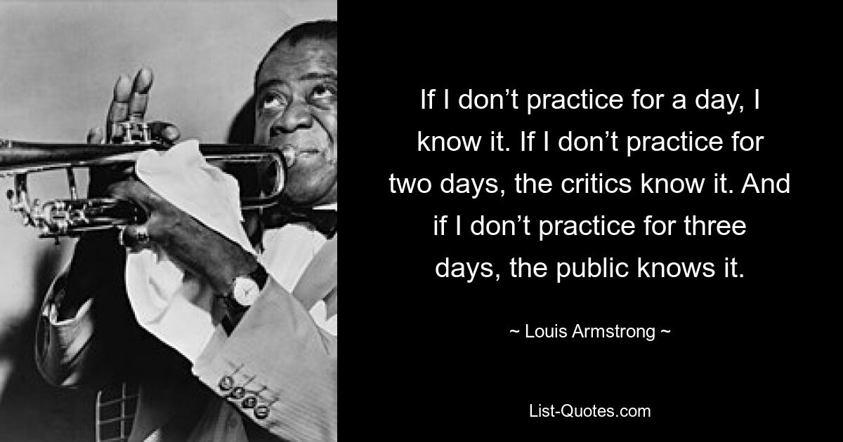 If I don’t practice for a day, I know it. If I don’t practice for two days, the critics know it. And if I don’t practice for three days, the public knows it. — © Louis Armstrong