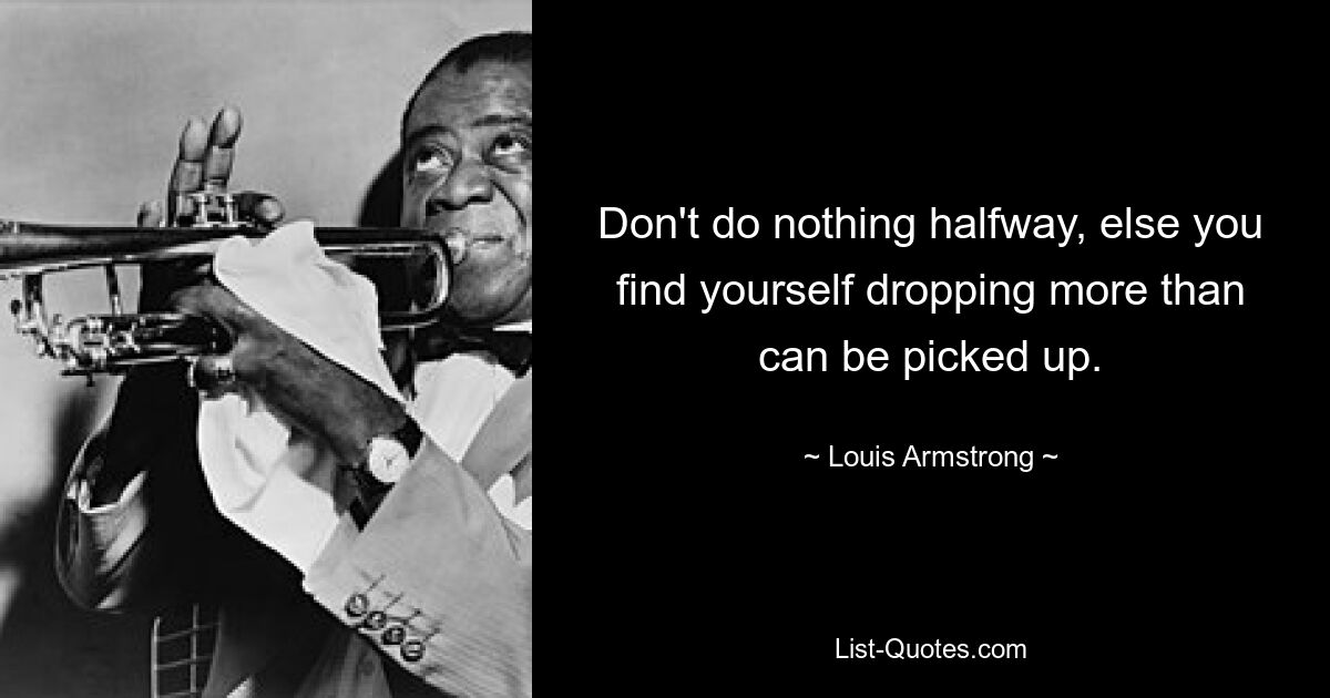 Don't do nothing halfway, else you find yourself dropping more than can be picked up. — © Louis Armstrong