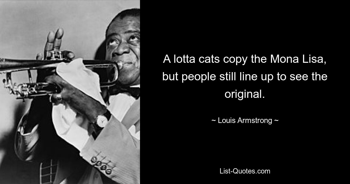 A lotta cats copy the Mona Lisa, but people still line up to see the original. — © Louis Armstrong