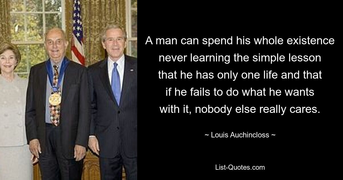 A man can spend his whole existence never learning the simple lesson that he has only one life and that if he fails to do what he wants with it, nobody else really cares. — © Louis Auchincloss