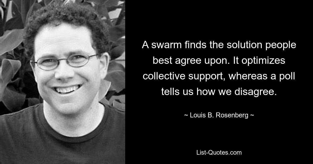 A swarm finds the solution people best agree upon. It optimizes collective support, whereas a poll tells us how we disagree. — © Louis B. Rosenberg