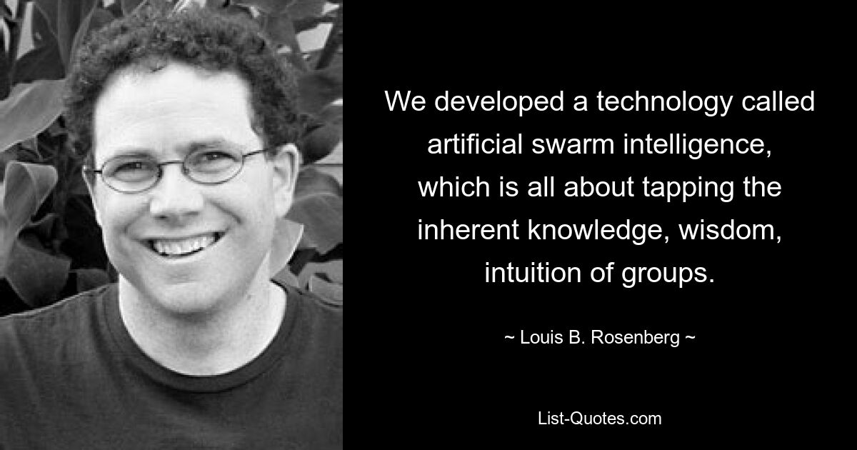 We developed a technology called artificial swarm intelligence, which is all about tapping the inherent knowledge, wisdom, intuition of groups. — © Louis B. Rosenberg