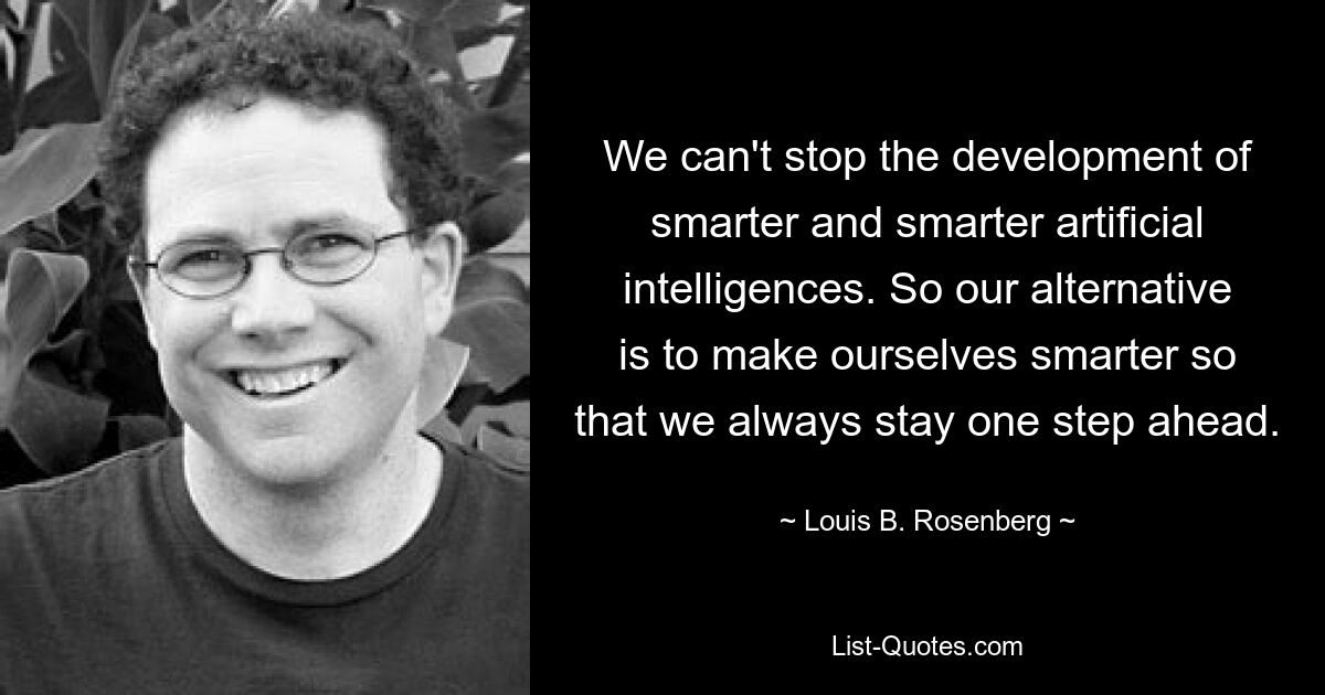 We can't stop the development of smarter and smarter artificial intelligences. So our alternative is to make ourselves smarter so that we always stay one step ahead. — © Louis B. Rosenberg