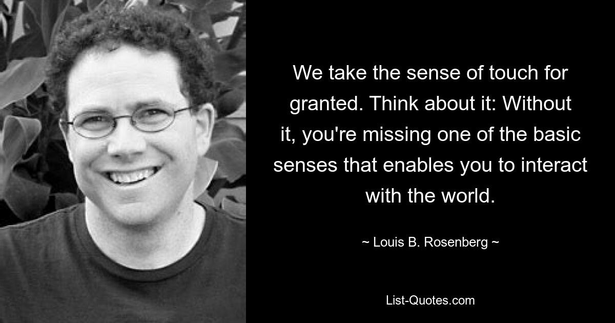 We take the sense of touch for granted. Think about it: Without it, you're missing one of the basic senses that enables you to interact with the world. — © Louis B. Rosenberg