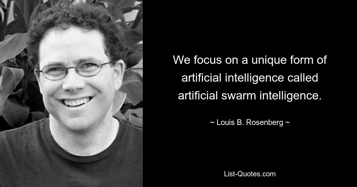 We focus on a unique form of artificial intelligence called artificial swarm intelligence. — © Louis B. Rosenberg