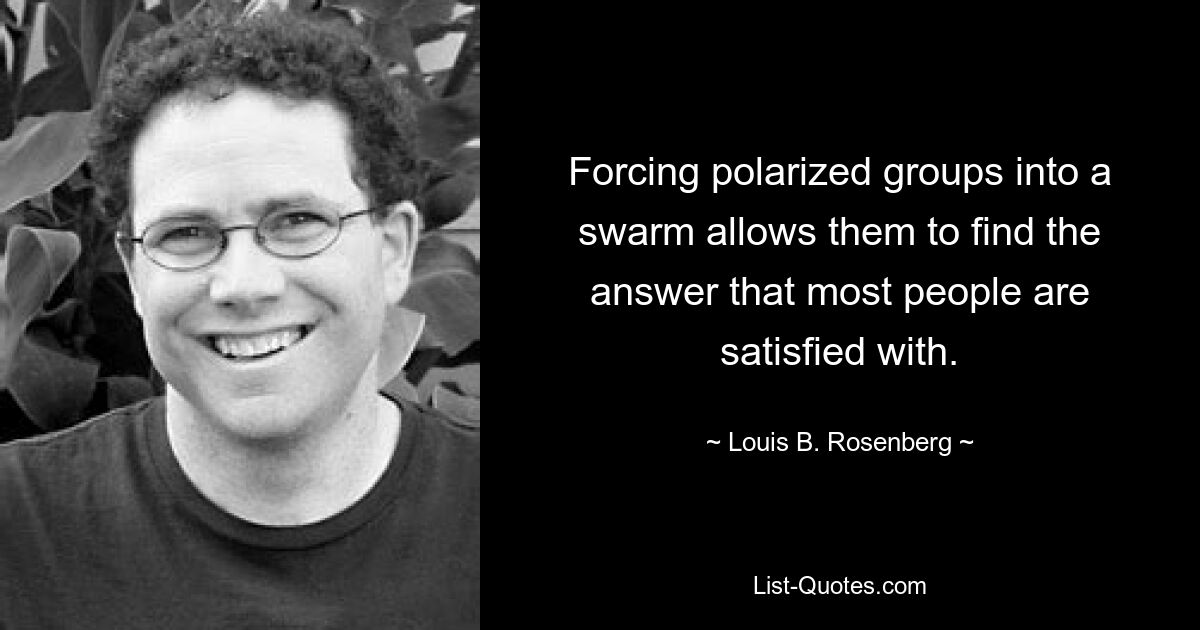 Forcing polarized groups into a swarm allows them to find the answer that most people are satisfied with. — © Louis B. Rosenberg