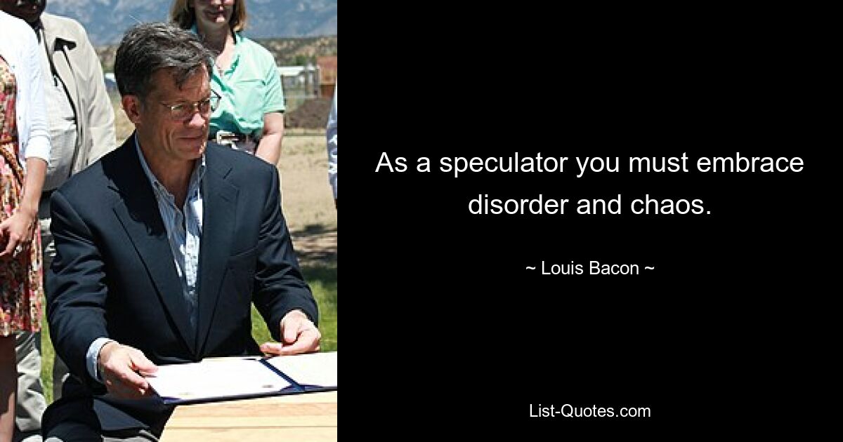 As a speculator you must embrace disorder and chaos. — © Louis Bacon