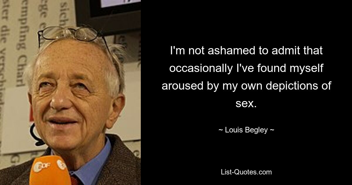 I'm not ashamed to admit that occasionally I've found myself aroused by my own depictions of sex. — © Louis Begley