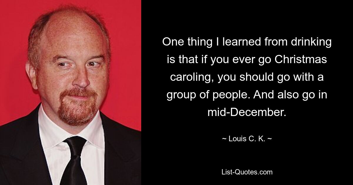 One thing I learned from drinking is that if you ever go Christmas caroling, you should go with a group of people. And also go in mid-December. — © Louis C. K.