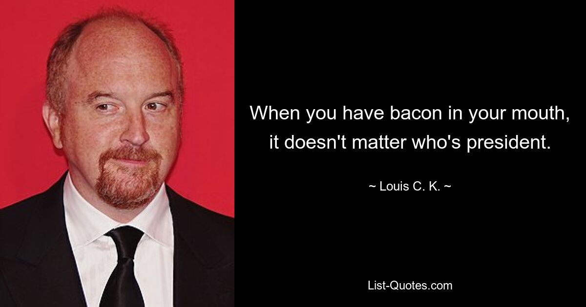 When you have bacon in your mouth, it doesn't matter who's president. — © Louis C. K.