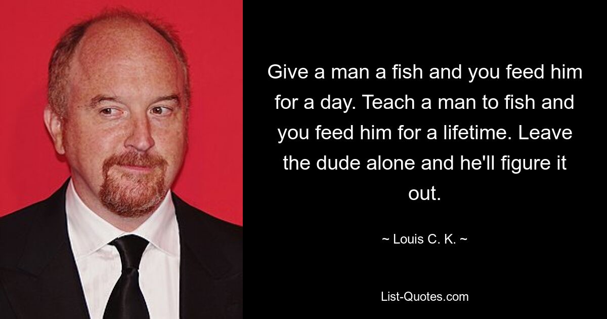 Give a man a fish and you feed him for a day. Teach a man to fish and you feed him for a lifetime. Leave the dude alone and he'll figure it out. — © Louis C. K.