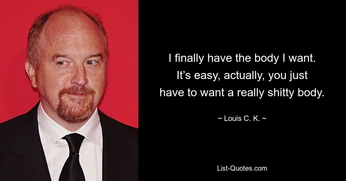 I finally have the body I want. It’s easy, actually, you just have to want a really shitty body. — © Louis C. K.