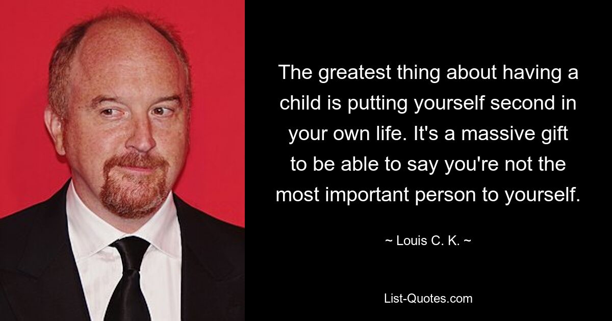 The greatest thing about having a child is putting yourself second in your own life. It's a massive gift to be able to say you're not the most important person to yourself. — © Louis C. K.