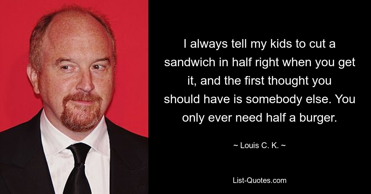 I always tell my kids to cut a sandwich in half right when you get it, and the first thought you should have is somebody else. You only ever need half a burger. — © Louis C. K.