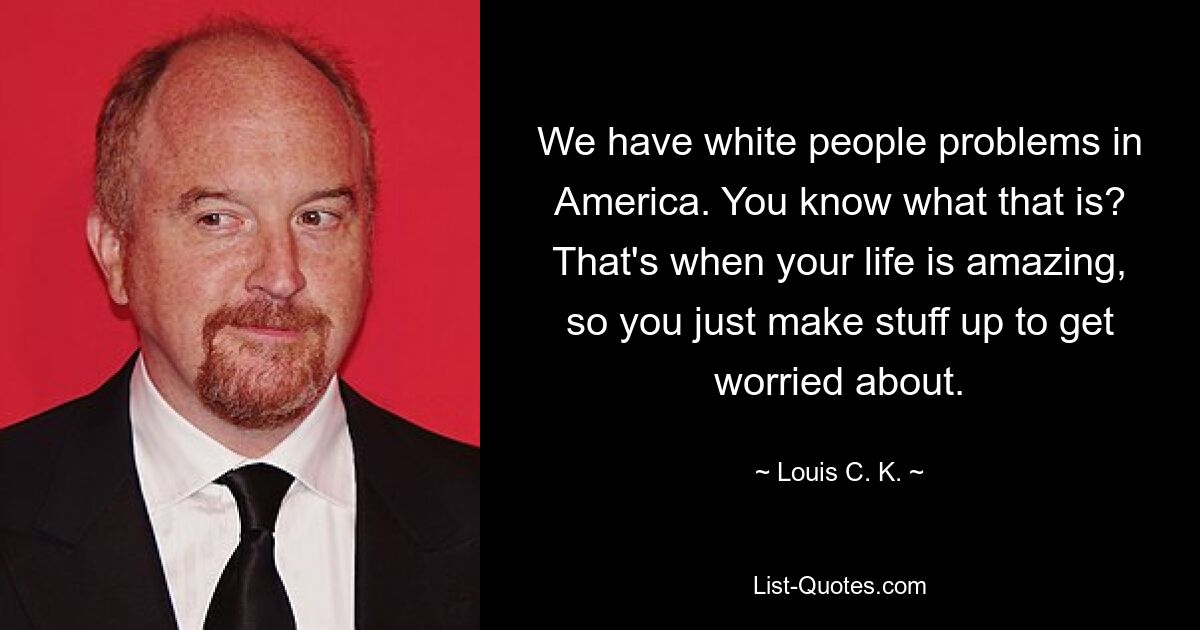 We have white people problems in America. You know what that is? That's when your life is amazing, so you just make stuff up to get worried about. — © Louis C. K.