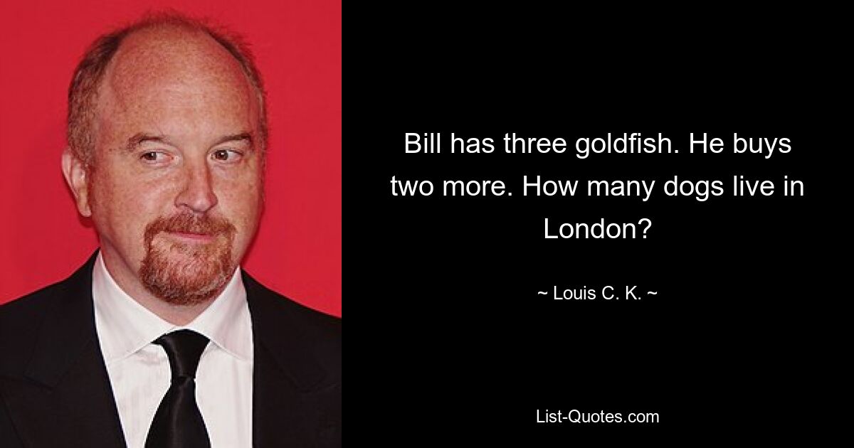 Bill has three goldfish. He buys two more. How many dogs live in London? — © Louis C. K.