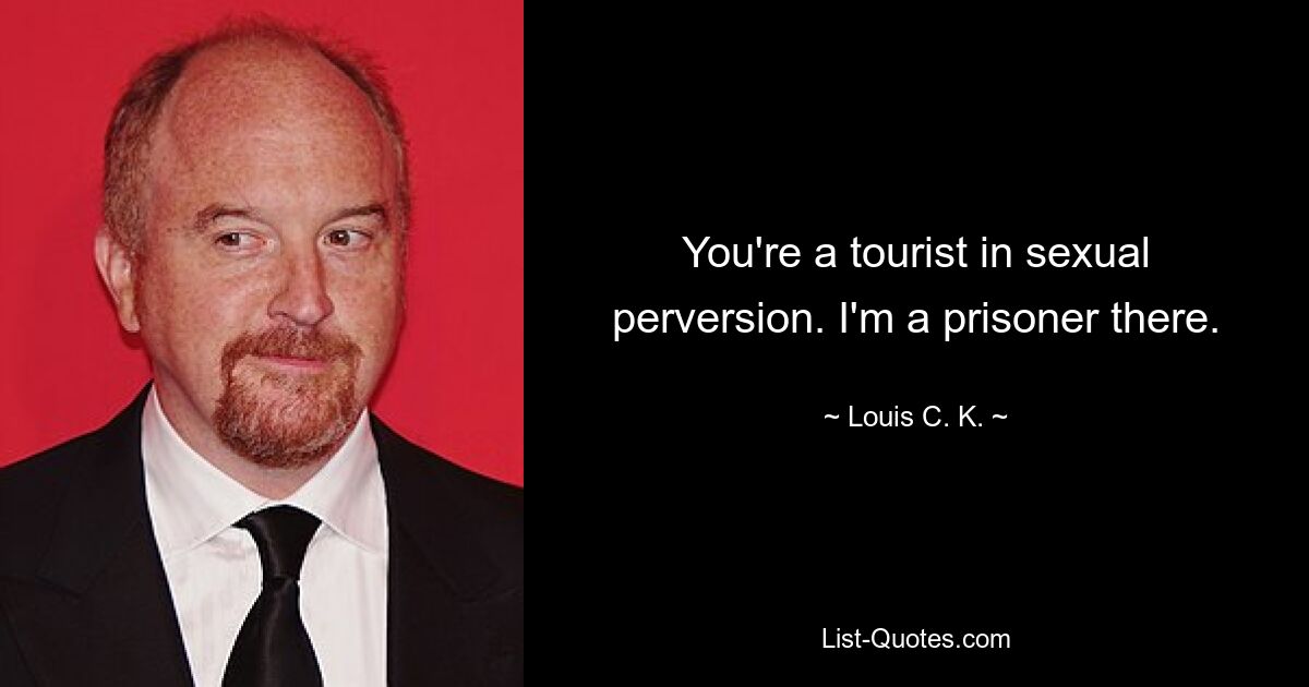 You're a tourist in sexual perversion. I'm a prisoner there. — © Louis C. K.