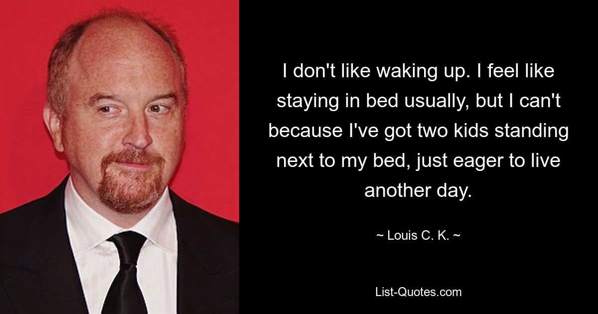 I don't like waking up. I feel like staying in bed usually, but I can't because I've got two kids standing next to my bed, just eager to live another day. — © Louis C. K.