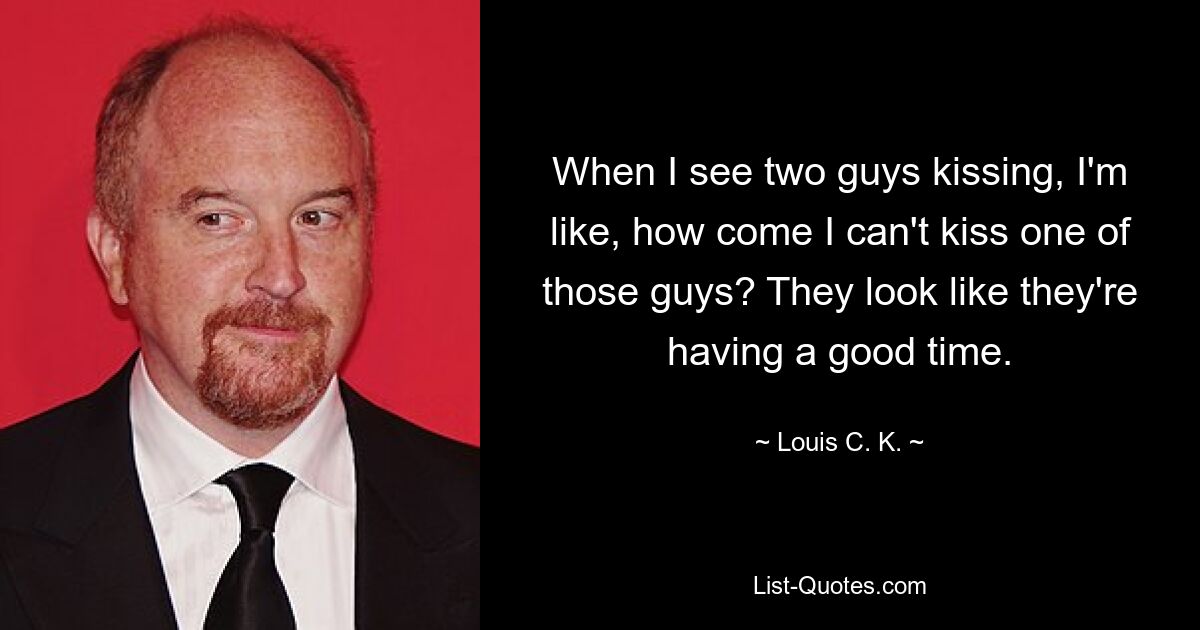 When I see two guys kissing, I'm like, how come I can't kiss one of those guys? They look like they're having a good time. — © Louis C. K.