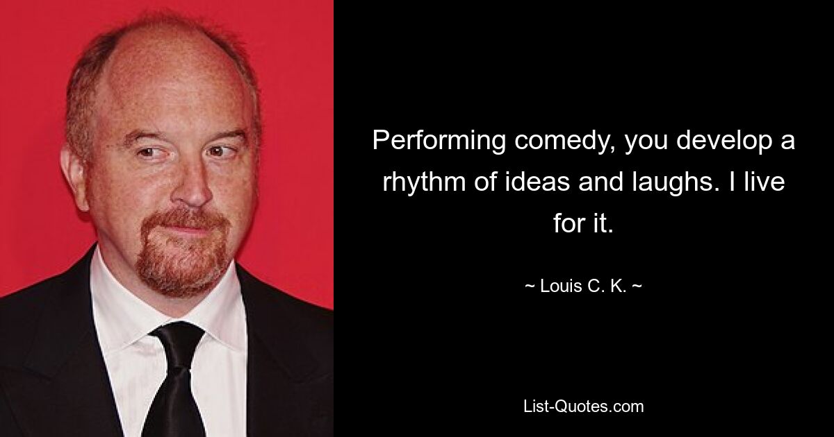 Performing comedy, you develop a rhythm of ideas and laughs. I live for it. — © Louis C. K.