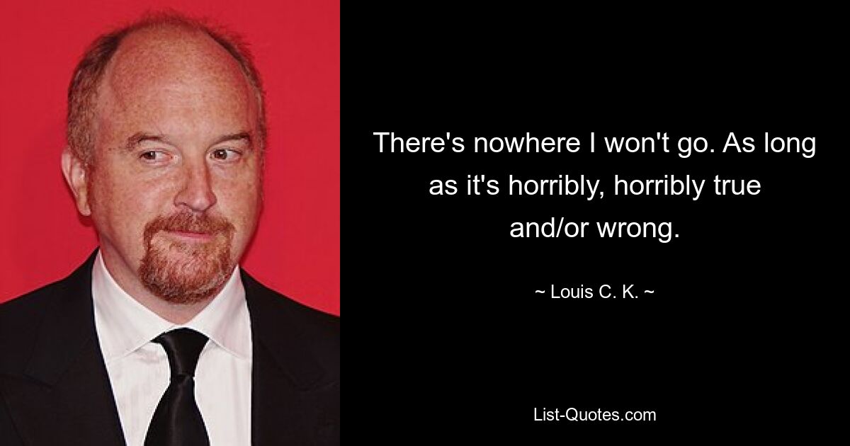 There's nowhere I won't go. As long as it's horribly, horribly true and/or wrong. — © Louis C. K.