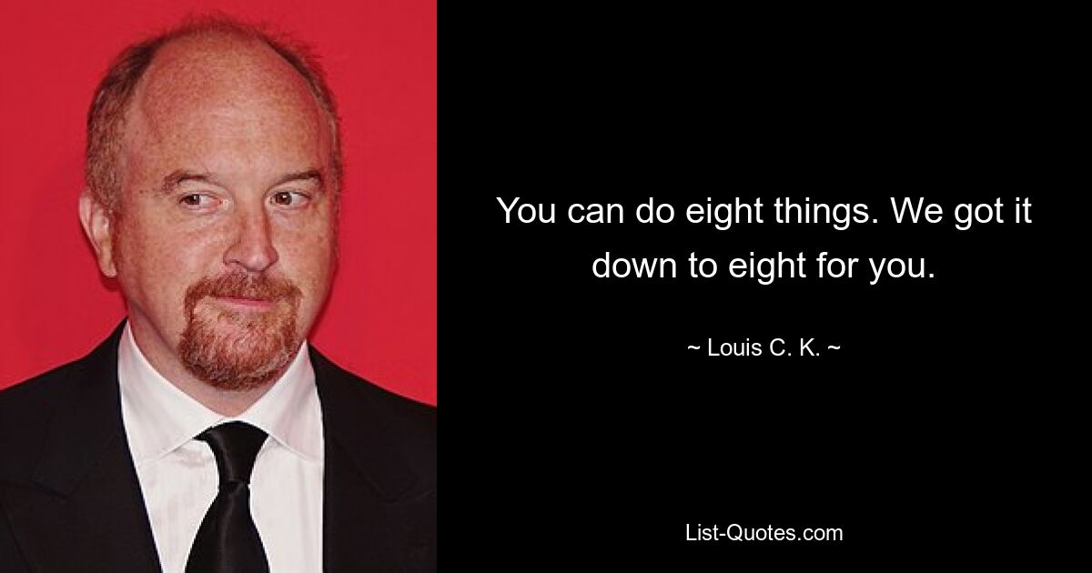 You can do eight things. We got it down to eight for you. — © Louis C. K.