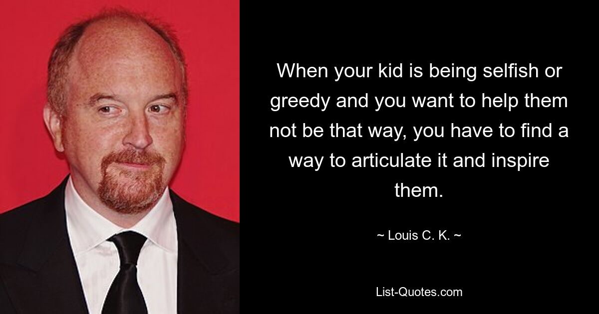 When your kid is being selfish or greedy and you want to help them not be that way, you have to find a way to articulate it and inspire them. — © Louis C. K.