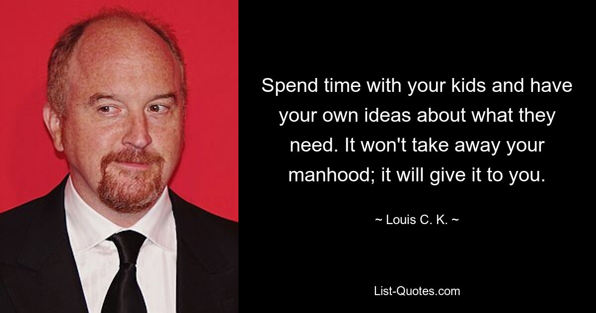 Spend time with your kids and have your own ideas about what they need. It won't take away your manhood; it will give it to you. — © Louis C. K.