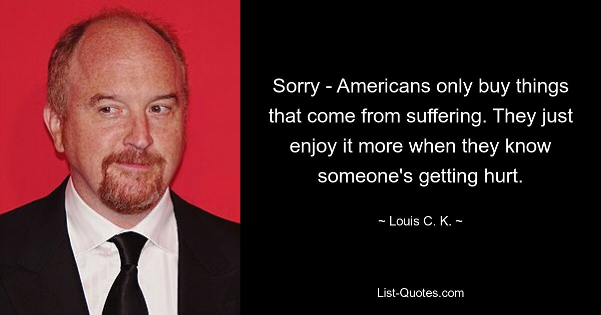 Sorry - Americans only buy things that come from suffering. They just enjoy it more when they know someone's getting hurt. — © Louis C. K.