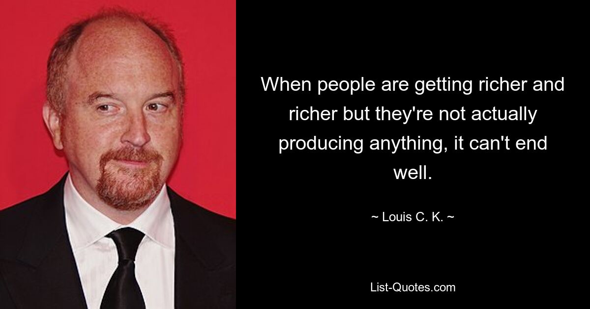 When people are getting richer and richer but they're not actually producing anything, it can't end well. — © Louis C. K.