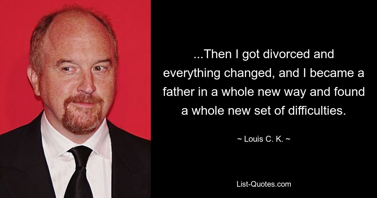 ...Then I got divorced and everything changed, and I became a father in a whole new way and found a whole new set of difficulties. — © Louis C. K.