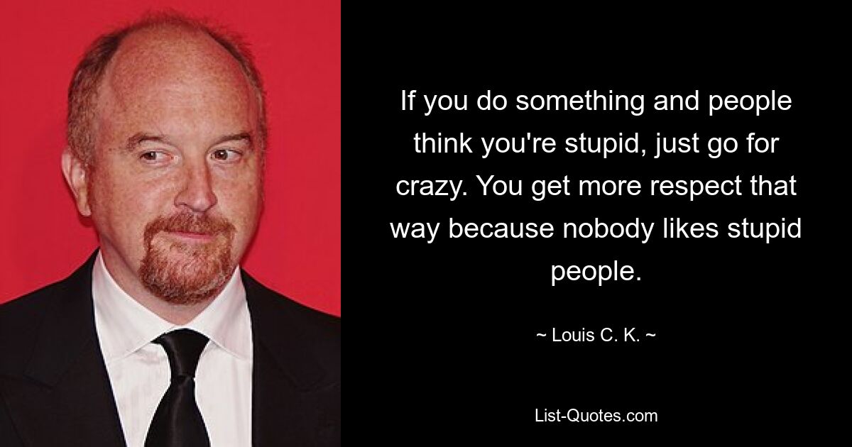 If you do something and people think you're stupid, just go for crazy. You get more respect that way because nobody likes stupid people. — © Louis C. K.