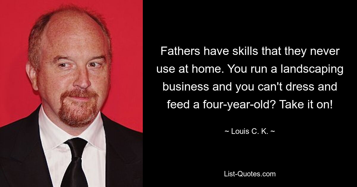 Fathers have skills that they never use at home. You run a landscaping business and you can't dress and feed a four-year-old? Take it on! — © Louis C. K.