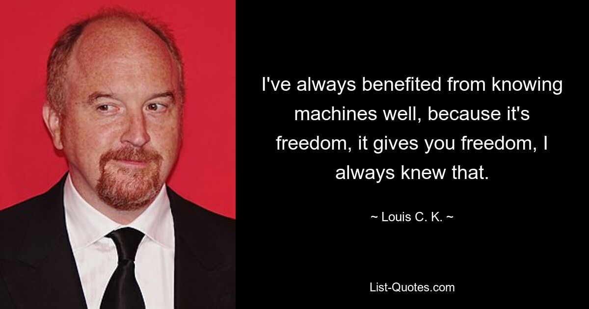 I've always benefited from knowing machines well, because it's freedom, it gives you freedom, I always knew that. — © Louis C. K.