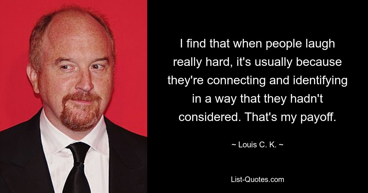 I find that when people laugh really hard, it's usually because they're connecting and identifying in a way that they hadn't considered. That's my payoff. — © Louis C. K.