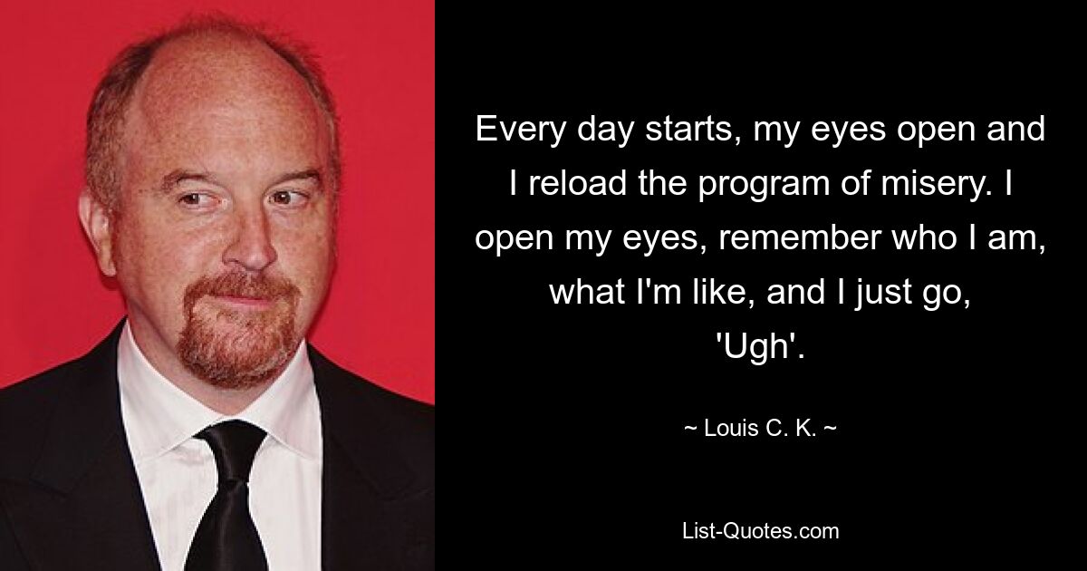 Every day starts, my eyes open and I reload the program of misery. I open my eyes, remember who I am, what I'm like, and I just go, 'Ugh'. — © Louis C. K.