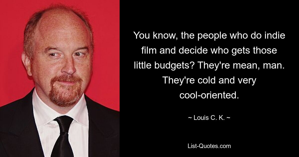 You know, the people who do indie film and decide who gets those little budgets? They're mean, man. They're cold and very cool-oriented. — © Louis C. K.