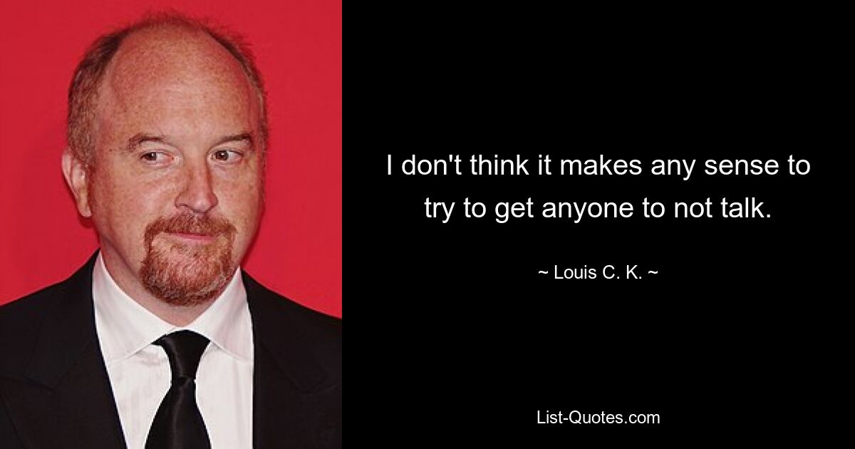 I don't think it makes any sense to try to get anyone to not talk. — © Louis C. K.