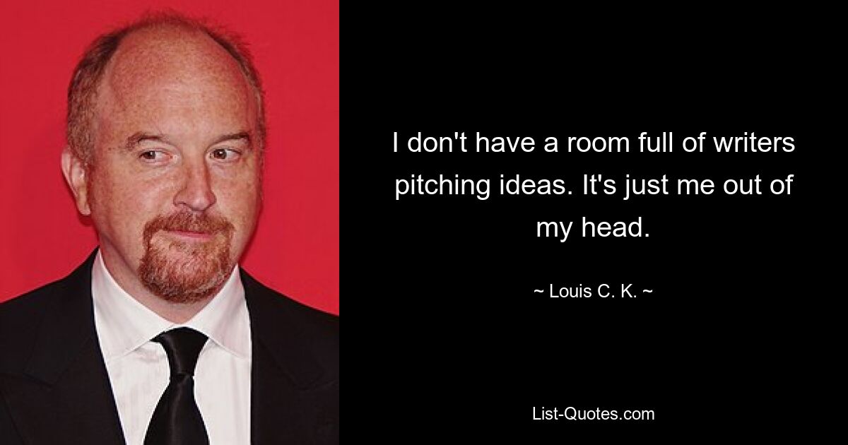 I don't have a room full of writers pitching ideas. It's just me out of my head. — © Louis C. K.