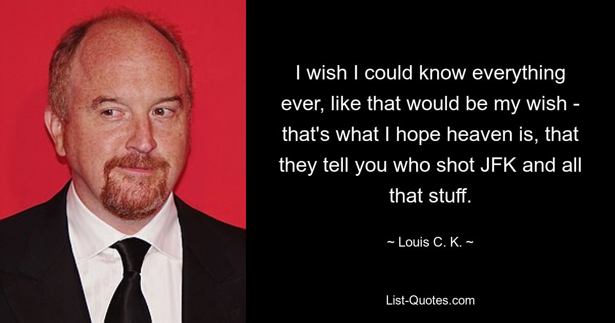 I wish I could know everything ever, like that would be my wish - that's what I hope heaven is, that they tell you who shot JFK and all that stuff. — © Louis C. K.