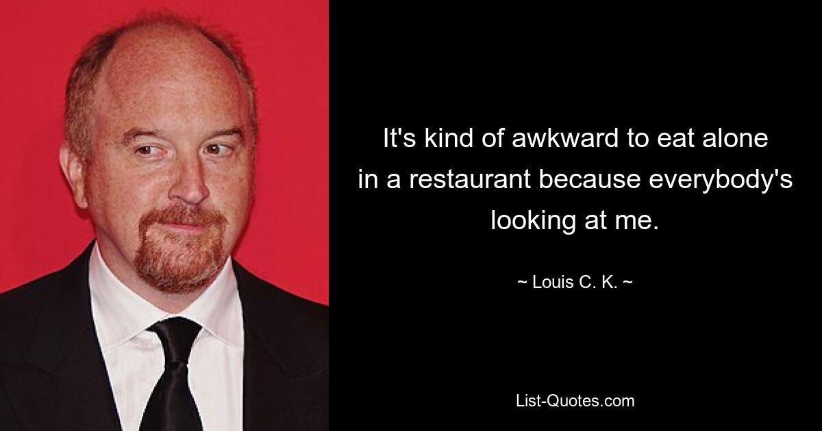 It's kind of awkward to eat alone in a restaurant because everybody's looking at me. — © Louis C. K.