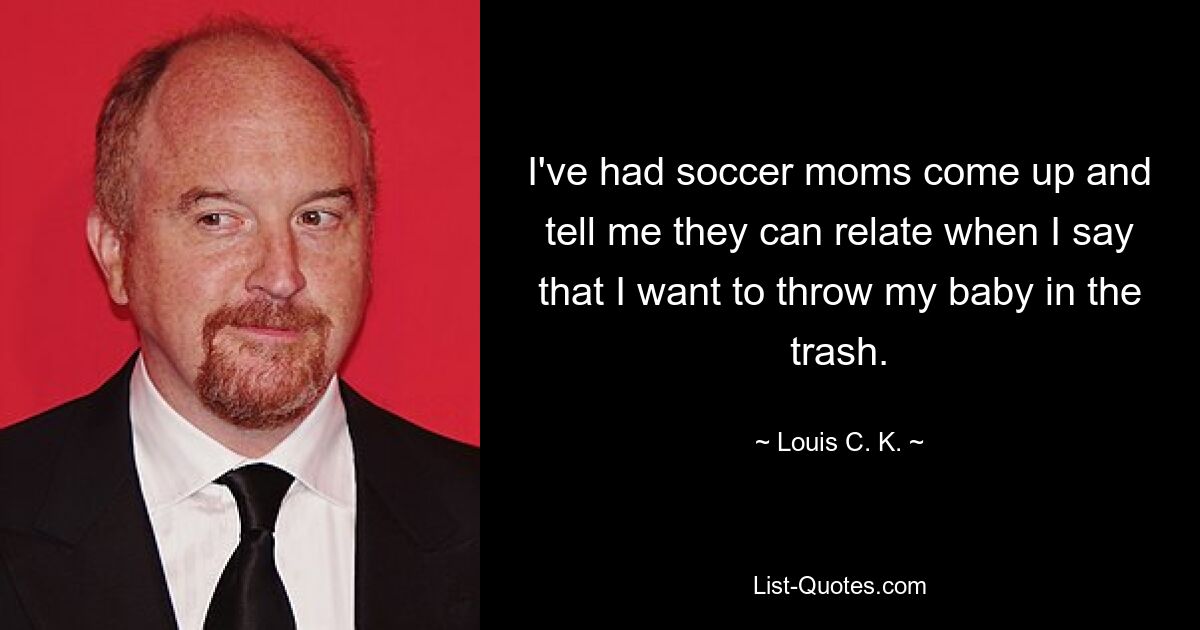 I've had soccer moms come up and tell me they can relate when I say that I want to throw my baby in the trash. — © Louis C. K.