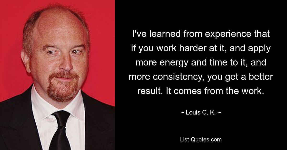 I've learned from experience that if you work harder at it, and apply more energy and time to it, and more consistency, you get a better result. It comes from the work. — © Louis C. K.