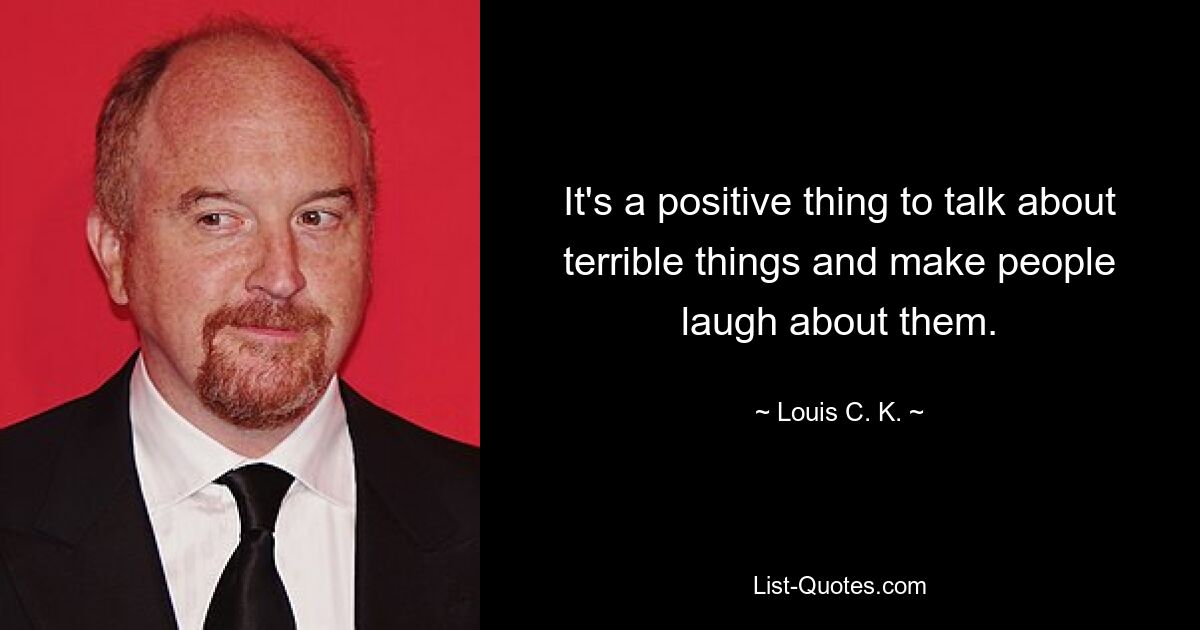 It's a positive thing to talk about terrible things and make people laugh about them. — © Louis C. K.