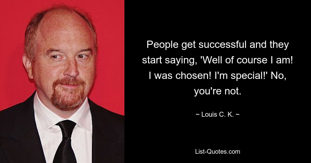 People get successful and they start saying, 'Well of course I am! I was chosen! I'm special!' No, you're not. — © Louis C. K.